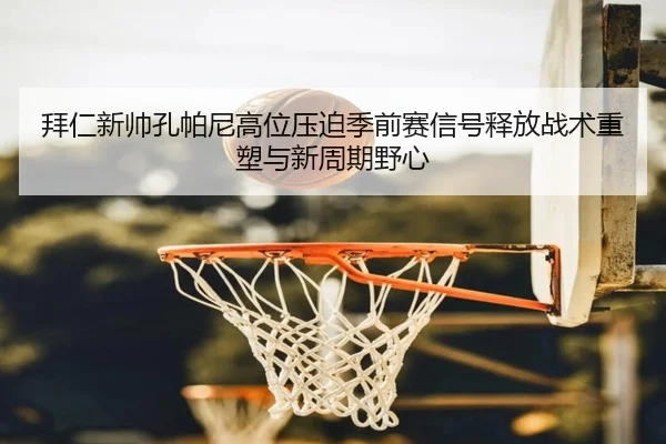 拜仁新帅孔帕尼高位压迫季前赛信号释放战术重塑与新周期野心