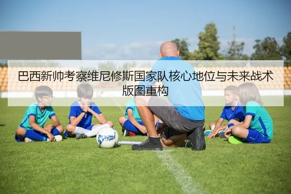 巴西新帅考察维尼修斯国家队核心地位与未来战术版图重构