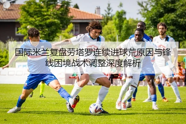国际米兰复盘劳塔罗连续进球荒原因与锋线困境战术调整深度解析