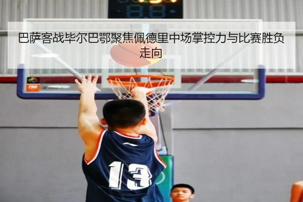 巴萨客战毕尔巴鄂聚焦佩德里中场掌控力与比赛胜负走向